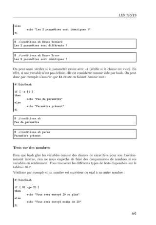 LES TESTS
else
e™ho 4ves P p—r—mètres sont identiques 34
fi
6 FG™onditionsFsh fruno fern—rd
ves P p—r—mètres sont différents 3
6 FG™onditionsFsh fruno fruno
ves P p—r—mètres sont identiques 3
On peut aussi vérier si le paramètre existe avec -z (vérie si la chaîne est vide). En
eet, si une variable n'est pas dénie, elle est considérée comme vide par bash. On peut
donc par exemple s'assurer que $1 existe en faisant comme suit :
53G˜inG˜—sh
if ‘ Ez 6I “
then
e™ho 4€—s de p—r—mètre4
else
e™ho 4€—r—mètre présent4
fi
6 FG™onditionsFsh
€—s de p—r—mètre
6 FG™onditionsFsh p—r—m
€—r—mètre présent
Tests sur des nombres
Bien que bash gère les variables comme des chaînes de caractères pour son fonction-
nement interne, rien ne nous empêche de faire des comparaisons de nombres si ces
variables en contiennent. Vous trouverez les diérents types de tests disponibles sur le
tableau 30.2.
Vérions par exemple si un nombre est supérieur ou égal à un autre nombre :
53G˜inG˜—sh
if ‘ 6I Ege PH “
then
e™ho 4†ous —vez envoyé PH ou plus4
else
e™ho 4†ous —vez envoyé moins de PH4
fi
483
 