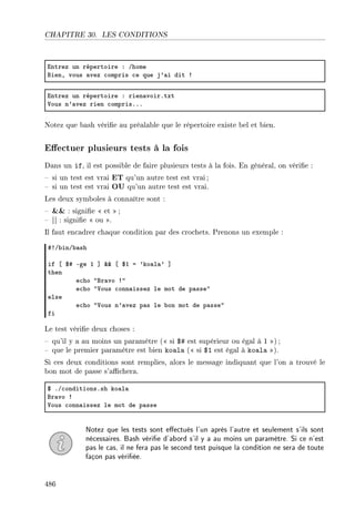 CHAPITRE 30. LES CONDITIONS
intrez un répertoire X Ghome
fienD vous —vez ™ompris ™e que j9—i dit 3
intrez un répertoire X rien—voirFtxt
†ous n9—vez rien ™omprisFFF
Notez que bash vérie au préalable que le répertoire existe bel et bien.
Eectuer plusieurs tests à la fois
Dans un if, il est possible de faire plusieurs tests à la fois. En général, on vérie :
 si un test est vrai ET qu'un autre test est vrai ;
 si un test est vrai OU qu'un autre test est vrai.
Les deux symboles à connaître sont :
  : signie  et ;
 || : signie  ou .
Il faut encadrer chaque condition par des crochets. Prenons un exemple :
53G˜inG˜—sh
if ‘ 65 Ege I “ 88 ‘ 6I a 9ko—l—9 “
then
e™ho 4fr—vo 34
e™ho 4†ous ™onn—issez le mot de p—sse4
else
e™ho 4†ous n9—vez p—s le ˜on mot de p—sse4
fi
Le test vérie deux choses :
 qu'il y a au moins un paramètre ( si $# est supérieur ou égal à 1 ) ;
 que le premier paramètre est bien koala ( si $1 est égal à koala ).
Si ces deux conditions sont remplies, alors le message indiquant que l'on a trouvé le
bon mot de passe s'achera.
6 FG™onditionsFsh ko—l—
fr—vo 3
†ous ™onn—issez le mot de p—sse
Notez que les tests sont eectués l'un après l'autre et seulement s'ils sont
nécessaires. Bash vérie d'abord s'il y a au moins un paramètre. Si ce n'est
pas le cas, il ne fera pas le second test puisque la condition ne sera de toute
façon pas vériée.
486
 
