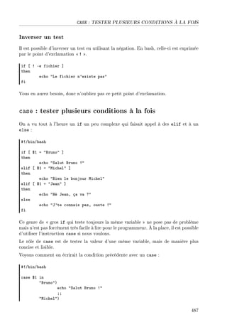 CASE : TESTER PLUSIEURS CONDITIONS À LA FOIS
Inverser un test
Il est possible d'inverser un test en utilisant la négation. En bash, celle-ci est exprimée
par le point d'exclamation  ! .
if ‘ 3 Ee fi™hier “
then
e™ho 4ve fi™hier n9existe p—s4
fi
Vous en aurez besoin, donc n'oubliez pas ce petit point d'exclamation.
case : tester plusieurs conditions à la fois
On a vu tout à l'heure un if un peu complexe qui faisait appel à des elif et à un
else :
53G˜inG˜—sh
if ‘ 6I a 4fruno4 “
then
e™ho 4ƒ—lut fruno 34
elif ‘ 6I a 4wi™hel4 “
then
e™ho 4fien le ˜onjour wi™hel4
elif ‘ 6I a 4te—n4 “
then
e™ho 4ré te—nD ç— v— c4
else
e™ho 4t9te ™onn—is p—sD ouste 34
fi
Ce genre de  gros if qui teste toujours la même variable  ne pose pas de problème
mais n'est pas forcément très facile à lire pour le programmeur. À la place, il est possible
d'utiliser l'instruction case si nous voulons.
Le rôle de case est de tester la valeur d'une même variable, mais de manière plus
concise et lisible.
Voyons comment on écrirait la condition précédente avec un case :
53G˜inG˜—sh
™—se 6I in
4fruno4A
e™ho 4ƒ—lut fruno 34
YY
4wi™hel4A
487
 