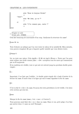 CHAPITRE 30. LES CONDITIONS
e™ho 4fien le ˜onjour wi™hel4
YY
4te—n4A
e™ho 4ré te—nD ç— v— c4
YY
BA
e™ho 4t9te ™onn—is p—sD ouste 34
YY
es—™


¨
©
Copier ce code
Code web : 870602
Cela fait beaucoup de nouveautés d'un coup. Analysons la structure du case !
™—se 6I in
Tout d'abord, on indique que l'on veut tester la valeur de la variable $1. Bien entendu,
vous pouvez remplacer $1 par n'importe quelle variable que vous désirez tester.
4fruno4A
Là, on teste une valeur. Cela signie  Si $1 est égal à Bruno . Notez que l'on peut
aussi utiliser une étoile comme joker :  B*  acceptera tous les mots qui commencent
par un B majuscule.
Si la condition est vériée, tout ce qui suit est exécuté jusqu'au prochain double point-
virgule :
YY
Important, il ne faut pas l'oublier : le double point-virgule dit à bash d'arrêter là la
lecture du case. Il saute donc à la ligne qui suit le esac signalant la n du case.
BA
C'est en fait le  else  du case. Si aucun des tests précédents n'a été vérié, c'est alors
cette section qui sera lue.
es—™
Marque la n du case (esac, c'est  case  à l'envers!).
Nous pouvons aussi faire des  ou  dans un case. Dans ce cas, petit piège, il ne faut
pas mettre deux || mais un seul! Exemple :
488
 