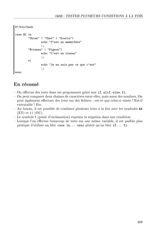 CASE : TESTER PLUSIEURS CONDITIONS À LA FOIS
53G˜inG˜—sh
™—se 6I in
4ghien4 | 4gh—t4 | 4ƒouris4A
e™ho 4g9est un m—mmifère4
YY
4woine—u4 | 4€igeon4A
e™ho 4g9est un oise—u4
YY
BA
e™ho 4te ne s—is p—s ™e que ™9est4
YY
es—™
En résumé
 On eectue des tests dans ses programmes grâce aux if, elif, else, fi.
 On peut comparer deux chaînes de caractères entre elles, mais aussi des nombres. On
peut également eectuer des tests sur des chiers : est-ce que celui-ci existe ? Est-il
exécutable? Etc.
 Au besoin, il est possible de combiner plusieurs tests à la fois avec les symboles 
(ET) et || (OU).
 Le symbole ! (point d'exclamation) exprime la négation dans une condition.
 Lorsque l'on eectue beaucoup de tests sur une même variable, il est parfois plus
pratique d'utiliser un bloc case in... esac plutôt qu'un bloc if... fi.
489
 