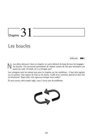 Chapitre 31
Les boucles
Diculté :
Nous allons découvrir dans ce chapitre un autre élément de base de tous les langages :
les boucles. Ces structures permettent de répéter autant de fois que nécessaire une
partie du code. En bash, on n'y échappe pas!
Les consignes sont les mêmes que pour le chapitre sur les conditions : il faut être vigilant
sur la syntaxe. Une espace de trop ou de moins, l'oubli d'un caractère spécial et plus rien
ne fonctionne. Soyez donc très rigoureux lorsque vous codez!
Si vous suivez cette simple règle, vous n'aurez pas de problèmes.
491
 