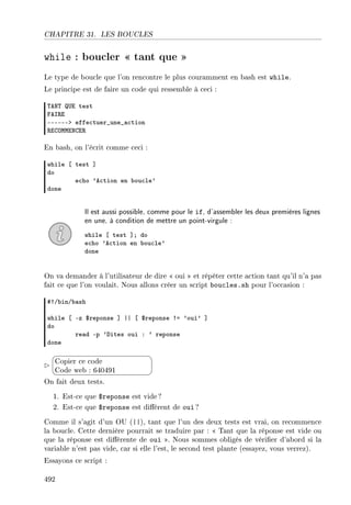 CHAPITRE 31. LES BOUCLES
while : boucler  tant que 
Le type de boucle que l'on rencontre le plus couramment en bash est while.
Le principe est de faire un code qui ressemble à ceci :
„ex„ …i test
pes‚i
EEEEEEb effe™tuer•une•—™tion
‚igywwixgi‚
En bash, on l'écrit comme ceci :
while ‘ test “
do
e™ho 9e™tion en ˜ou™le9
done
Il est aussi possible, comme pour le if, d'assembler les deux premières lignes
en une, à condition de mettre un point-virgule :
while ‘ test “Y do
e™ho 9e™tion en ˜ou™le9
done
On va demander à l'utilisateur de dire  oui  et répéter cette action tant qu'il n'a pas
fait ce que l'on voulait. Nous allons créer un script boucles.sh pour l'occasion :
53G˜inG˜—sh
while ‘ Ez 6reponse “ || ‘ 6reponse 3a 9oui9 “
do
re—d Ep 9hites oui X 9 reponse
done


¨
©
Copier ce code
Code web : 640491
On fait deux tests.
1. Est-ce que $reponse est vide ?
2. Est-ce que $reponse est diérent de oui ?
Comme il s'agit d'un OU (||), tant que l'un des deux tests est vrai, on recommence
la boucle. Cette dernière pourrait se traduire par :  Tant que la réponse est vide ou
que la réponse est diérente de oui . Nous sommes obligés de vérier d'abord si la
variable n'est pas vide, car si elle l'est, le second test plante (essayez, vous verrez).
Essayons ce script :
492
 
