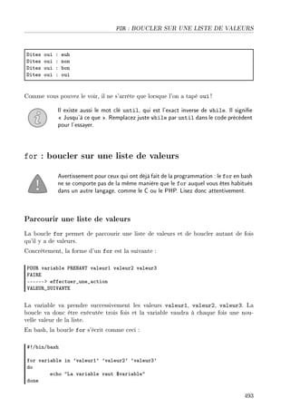 FOR : BOUCLER SUR UNE LISTE DE VALEURS
hites oui X euh
hites oui X non
hites oui X ˜on
hites oui X oui
Comme vous pouvez le voir, il ne s'arrête que lorsque l'on a tapé oui !
Il existe aussi le mot clé until, qui est l'exact inverse de while. Il signie
 Jusqu'à ce que . Remplacez juste while par until dans le code précédent
pour l'essayer.
for : boucler sur une liste de valeurs
Avertissement pour ceux qui ont déjà fait de la programmation : le for en bash
ne se comporte pas de la même manière que le for auquel vous êtes habitués
dans un autre langage, comme le C ou le PHP. Lisez donc attentivement.
Parcourir une liste de valeurs
La boucle for permet de parcourir une liste de valeurs et de boucler autant de fois
qu'il y a de valeurs.
Concrètement, la forme d'un for est la suivante :
€y…‚ v—ri—˜le €‚ixex„ v—leurI v—leurP v—leurQ
pes‚i
EEEEEEb effe™tuer•une•—™tion
†evi…‚•ƒ…s†ex„i
La variable va prendre successivement les valeurs valeur1, valeur2, valeur3. La
boucle va donc être exécutée trois fois et la variable vaudra à chaque fois une nou-
velle valeur de la liste.
En bash, la boucle for s'écrit comme ceci :
53G˜inG˜—sh
for v—ri—˜le in 9v—leurI9 9v—leurP9 9v—leurQ9
do
e™ho 4v— v—ri—˜le v—ut 6v—ri—˜le4
done
493
 