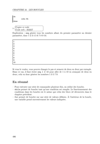 CHAPITRE 31. LES BOUCLES
do
e™ho 6i
done


¨
©
Copier ce code
Code web : 352257
Explication : seq génère tous les nombres allant du premier paramètre au dernier
paramètre, donc 1 2 3 4 5 6 7 8 9 10.
I
P
Q
R
S
T
U
V
W
IH
Si vous le voulez, vous pouvez changer le pas et avancer de deux en deux par exemple.
Dans ce cas, il faut écrire seq 1 2 10 pour aller de 1 à 10 en avançant de deux en
deux ; cela va donc générer les nombres 1 3 5 7 9.
En résumé
 Pour exécuter une série de commandes plusieurs fois, on utilise des boucles.
 while permet de boucler tant qu'une condition est remplie. Le fonctionnement des
conditions dans les boucles est le même que celui des blocs if découverts dans le
chapitre précédent.
 for permet de boucler sur une série de valeurs dénies. À l'intérieur de la boucle,
une variable prend successivement les valeurs indiquées.
496
 