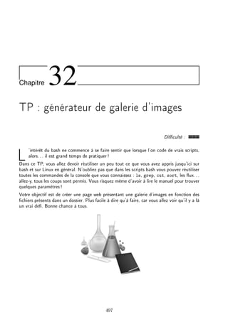 Chapitre 32
TP : générateur de galerie d'images
Diculté :
L'intérêt du bash ne commence à se faire sentir que lorsque l'on code de vrais scripts,
alors... il est grand temps de pratiquer!
Dans ce TP, vous allez devoir réutiliser un peu tout ce que vous avez appris jusqu'ici sur
bash et sur Linux en général. N'oubliez pas que dans les scripts bash vous pouvez réutiliser
toutes les commandes de la console que vous connaissez : ls, grep, cut, sort, les ux...
allez-y, tous les coups sont permis. Vous risquez même d'avoir à lire le manuel pour trouver
quelques paramètres!
Votre objectif est de créer une page web présentant une galerie d'images en fonction des
chiers présents dans un dossier. Plus facile à dire qu'à faire, car vous allez voir qu'il y a là
un vrai dé. Bonne chance à tous.
497
 