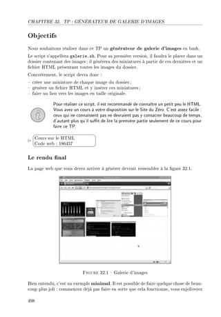 CHAPITRE 32. TP : GÉNÉRATEUR DE GALERIE D'IMAGES
Objectifs
Nous souhaitons réaliser dans ce TP un générateur de galerie d'images en bash.
Le script s'appellera galerie.sh. Pour sa première version, il faudra le placer dans un
dossier contenant des images ; il générera des miniatures à partir de ces dernières et un
chier HTML présentant toutes les images du dossier.
Concrètement, le script devra donc :
 créer une miniature de chaque image du dossier ;
 générer un chier HTML et y insérer ces miniatures;
 faire un lien vers les images en taille originale.
Pour réaliser ce script, il est recommandé de connaître un petit peu le HTML.
Vous avez un cours à votre disposition sur le Site du Zéro. C'est assez facile :
ceux qui ne connaissent pas ne devraient pas y consacrer beaucoup de temps,
d'autant plus qu'il sut de lire la première partie seulement de ce cours pour
faire ce TP.


¨
©
Cours sur le HTML
Code web : 186457
Le rendu nal
La page web que vous devez arriver à générer devrait ressembler à la gure 32.1.
Figure 32.1  Galerie d'images
Bien entendu, c'est un exemple minimal. Il est possible de faire quelque chose de beau-
coup plus joli : commencez déjà par faire en sorte que cela fonctionne, vous enjoliverez
498
 