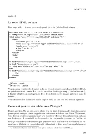OBJECTIFS
après. ;-)
Le code HTML de base
Pour vous aider 1, je vous propose de partir du code (minimaliste) suivant :
`3hyg„‰€i html €…fvsg 4EGG‡QgGGh„h ˆr„wv IFH ƒtri™tGGix4
→ 4httpXGGwwwFwQForgG„‚GxhtmlIGh„hGxhtmlIEstri™tFdtd4b
`html xmlnsa4httpXGGwwwFwQForgGIWWWGxhtml4 xmlXl—nga4fr4 b
`he—db
`titlebw— g—lerie`Gtitleb
`met— httpEequiva4gontentE„ype4 ™ontenta4textGhtmlY ™h—rsetautfEV4 Gb
`style typea4textG™ss4b
— img { ˜orderXHY }
`Gstyleb
`Ghe—db
`˜odyb
`pb
`— hrefa4—ls—mixerFpng4b`img sr™a4mini—turesG—ls—mixerFpng4 —lta44 Gb`G—b
`— hrefa4i™one•inst—llerFpng4b
→ `img sr™a4mini—turesGi™one•inst—llerFpng4 —lta44 Gb
`G—b
`— hrefa4inst—ll—tionFpng4b`img sr™a4mini—turesGinst—ll—tionFpng4 —lta44 Gb`G—b
`Gpb
`G˜odyb
`Ghtmlb


¨
©
Copier ce code
Code web : 913438
Vous pourrez réutiliser le début et la n de ce code source pour chaque chier HTML
de galerie que vous créerez. Par contre, au milieu (les images img / et les liens a),
il faudra adapter automatiquement le code en fonction des images présentes dans le
dossier.
Vous acherez des miniatures sur la page et ferez un lien vers leur version agrandie.
Comment générer des miniatures d'images?
Bonne question. On n'a pas appris à faire cela en ligne de commande, tout simplement
parce que ce n'est pas ce que j'appelle une commande  de base  de Linux. Néanmoins,
vous devriez avoir le programme convert, capable d'eectuer de nombreuses opérations
sur des images. À vous d'acher le manuel et de comprendre comment on l'utilise. :-)
Bon : je vous aide quand même un peu parce que cette commande a énormément de pa-
ramètres.  Miniature  en anglais se dit  thumbnail . Vous apprécierez probablement
1. Enn surtout pour ceux d'entre vous qui ne sont pas très à l'aise en HTML.;-)
499
 