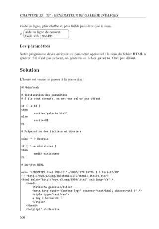 CHAPITRE 32. TP : GÉNÉRATEUR DE GALERIE D'IMAGES
l'aide en ligne, plus étoée et plus lisible peut-être que le man.


¨
©
Aide en ligne de convert
Code web : 956498
Les paramètres
Notre programme devra accepter un paramètre optionnel : le nom du chier HTML à
générer. S'il n'est pas présent, on générera un chier galerie.html par défaut.
Solution
L'heure est venue de passer à la correction!
53G˜inG˜—sh
5 †érifi™—tion des p—r—mètres
5 ƒ9ils sont —˜sentsD on met une v—leur p—r déf—ut
if ‘ Ez 6I “
then
sortiea9g—lerieFhtml9
else
sortiea6I
fi
5 €rép—r—tion des fi™hiers et dossiers
e™ho 99 b 6sortie
if ‘ 3 Ee mini—tures “
then
mkdir mini—tures
fi
5 inEtête r„wv
e™ho 9`3hyg„‰€i html €…fvsg 4EGG‡QgGGh„h ˆr„wv IFH ƒtri™tGGix4
→ 4httpXGGwwwFwQForgG„‚GxhtmlIGh„hGxhtmlIEstri™tFdtd4b
`html xmlnsa4httpXGGwwwFwQForgGIWWWGxhtml4 xmlXl—nga4fr4 b
`he—db
`titlebw— g—lerie`Gtitleb
`met— httpEequiva4gontentE„ype4 ™ontenta4textGhtmlY ™h—rsetautfEV4 Gb
`style typea4textG™ss4b
— img { ˜orderXHY }
`Gstyleb
`Ghe—db
`˜odyb`pb9 bb 6sortie
500
 