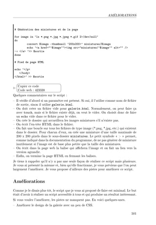 AMÉLIORATIONS
5 qénér—tion des mini—tures et de l— p—ge
for im—ge in –ls BFpng BFjpg BFjpeg BFgif PbGdevGnull–
do
™onvert 6im—ge Ethum˜n—il 9PHHxPHHb9 mini—turesG6im—ge
e™ho 9`— hrefa496im—ge94b`img sr™a4mini—turesG96im—ge94 —lta44 Gb
→ `G—b 9bb 6sortie
done
5 €ied de p—ge r„wv
e™ho 9`Gpb
`G˜odyb
`Ghtmlb9 bb 6sortie


¨
©
Copier ce code
Code web : 423338
Quelques commentaires sur le script :
 Il vérie d'abord si un paramètre est présent. Si oui, il l'utilise comme nom de chier
de sortie, sinon il utilise galerie.html.
 On doit créer un chier vide pour galerie.html. Normalement, on peut faire ça
avec touch, mais si le chier existe déjà, on veut le vider. On choisit donc de faire
un echo vide dans ce chier pour le vider.
 On crée le dossier qui accueillera les images miniatures s'il n'existe pas.
 On écrit l'en-tête HTML dans le chier.
 On fait une boucle sur tous les chiers de type image (*.png, *.jpg, etc.) qui existent
dans le dossier. Pour chacun d'eux, on crée une miniature d'une taille maximale de
200 x 200 pixels dans le sous-dossier miniatures. Le petit symbole    permet,
comme indiqué dans la documentation du programme, de ne pas générer de miniature
inutilement si l'image est de base plus petite que la taille des miniatures.
 On écrit dans la page web la balise qui achera l'image et on fait un lien vers la
version agrandie.
 Enn, on termine la page HTML en fermant les balises.
Je tiens à rappeler qu'il n'y a pas une seule façon de réaliser ce script mais plusieurs.
Je vous ai présenté la mienne et, bien qu'elle fonctionne, je vous préviens que l'on peut
largement l'améliorer. Je vous propose d'ailleurs des pistes pour améliorer ce script.
Améliorations
Comme je le disais plus tôt, le script que je vous ai proposé de faire est minimal. Le but
était d'avoir à réaliser un script accessible à tous et qui produise un résultat intéressant.
Si vous voulez l'améliorer, les pistes ne manquent pas. En voici quelques-unes.
 Améliorer le design de la galerie avec un peu de CSS.
501
 