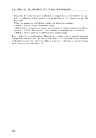 CHAPITRE 32. TP : GÉNÉRATEUR DE GALERIE D'IMAGES
 Permettre de choisir le dossier contenant les images dont on veut générer une ga-
lerie. Actuellement, il faut que galerie.sh soit dans le bon dossier pour que cela
fonctionne !
 Utiliser un paramètre pour dénir la taille des miniatures à générer.
 Acher le nom de l'image sous chaque image.
 Acher d'autres informations, comme les dimensions de l'image originale, sous chaque
miniature. Il faudra faire appel à l'outil convert pour obtenir ces informations.
 Acher la date de dernière modication sous chaque image.
Pour certaines de ces améliorations, il faudra vous renseigner dans le manuel voire poser
des questions sur les forums. Ne vous arrêtez pas en si bon chemin ! Cherchez, cherchez
et cherchez encore! Vous allez vous habituer à faire des recherches et vous deviendrez
ainsi beaucoup plus autonomes. :-)
502
 