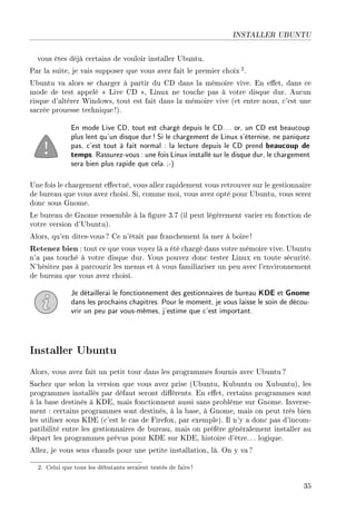 INSTALLER UBUNTU
vous êtes déjà certains de vouloir installer Ubuntu.
Par la suite, je vais supposer que vous avez fait le premier choix 2.
Ubuntu va alors se charger à partir du CD dans la mémoire vive. En eet, dans ce
mode de test appelé  Live CD , Linux ne touche pas à votre disque dur. Aucun
risque d'altérer Windows, tout est fait dans la mémoire vive (et entre nous, c'est une
sacrée prouesse technique!).
En mode Live CD, tout est chargé depuis le CD... or, un CD est beaucoup
plus lent qu'un disque dur! Si le chargement de Linux s'éternise, ne paniquez
pas, c'est tout à fait normal : la lecture depuis le CD prend beaucoup de
temps. Rassurez-vous : une fois Linux installé sur le disque dur, le chargement
sera bien plus rapide que cela.;-)
Une fois le chargement eectué, vous allez rapidement vous retrouver sur le gestionnaire
de bureau que vous avez choisi. Si, comme moi, vous avez opté pour Ubuntu, vous serez
donc sous Gnome.
Le bureau de Gnome ressemble à la gure 3.7 (il peut légèrement varier en fonction de
votre version d'Ubuntu).
Alors, qu'en dites-vous? Ce n'était pas franchement la mer à boire !
Retenez bien : tout ce que vous voyez là a été chargé dans votre mémoire vive. Ubuntu
n'a pas touché à votre disque dur. Vous pouvez donc tester Linux en toute sécurité.
N'hésitez pas à parcourir les menus et à vous familiariser un peu avec l'environnement
de bureau que vous avez choisi.
Je détaillerai le fonctionnement des gestionnaires de bureau KDE et Gnome
dans les prochains chapitres. Pour le moment, je vous laisse le soin de décou-
vrir un peu par vous-mêmes, j'estime que c'est important.
Installer Ubuntu
Alors, vous avez fait un petit tour dans les programmes fournis avec Ubuntu ?
Sachez que selon la version que vous avez prise (Ubuntu, Kubuntu ou Xubuntu), les
programmes installés par défaut seront diérents. En eet, certains programmes sont
à la base destinés à KDE, mais fonctionnent aussi sans problème sur Gnome. Inverse-
ment : certains programmes sont destinés, à la base, à Gnome, mais on peut très bien
les utiliser sous KDE (c'est le cas de Firefox, par exemple). Il n'y a donc pas d'incom-
patibilité entre les gestionnaires de bureau, mais on préfère généralement installer au
départ les programmes prévus pour KDE sur KDE, histoire d'être. .. logique.
Allez, je vous sens chauds pour une petite installation, là. On y va ?
2. Celui que tous les débutants seraient tentés de faire!
35
 