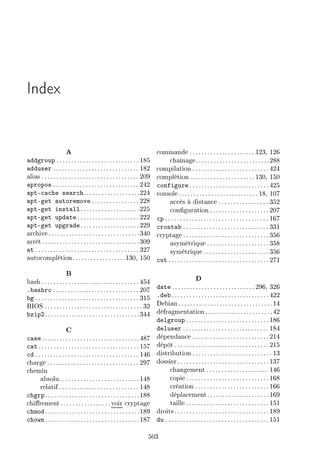Index
A
addgroup ............................ 185
adduser ............................. 182
alias ................................. 209
apropos ............................. 242
apt-cache search...................224
apt-get autoremove ................ 228
apt-get install....................225
apt-get update ..................... 222
apt-get upgrade....................229
archive...............................340
arrêt.................................309
at ................................... 327
autocomplétion..................130, 150
B
bash ................................. 454
.bashrc ............................. 207
bg ................................... 315
BIOS ................................. 32
bzip2................................344
C
case .................................487
cat .................................. 157
cd ................................... 146
charge ............................... 297
chemin
absolu...........................148
relatif ........................... 148
chgrp................................188
chirement ................. voir cryptage
chmod................................189
chown................................187
commande ...................... 123, 126
chaînage.........................288
compilation .......................... 424
complétion ...................... 130, 150
configure ........................... 425
console ........................... 18, 107
accès à distance ................. 352
conguration .................... 207
cp ................................... 167
crontab ............................. 331
cryptage ............................. 356
asymétrique ..................... 358
symétrique ...................... 356
cut .................................. 271
D
date ............................ 296, 326
.deb .................................422
Debian................................14
défragmentation.......................42
delgroup ............................ 186
deluser ............................. 184
dépendance .......................... 214
dépôt ................................ 215
distribution ........................... 13
dossier ............................... 137
changement ..................... 146
copie ............................ 168
création ......................... 166
déplacement.....................169
taille ............................ 151
droits ................................ 189
du ................................... 151
503
 