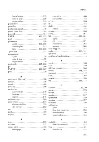 INDEX
installation ...................... 225
mise à jour ...................... 229
suppression......................228
paramètre............................127
pare-feu..............................412
partitionnement.......................46
passe (mot de) ....................... 184
passwd .............................. 184
PATH...........................462, 473
port ................................. 410
processus ............................ 299
arrêt ....................... 305, 308
arrière-plan......................312
liste ........................ 300, 303
.profile ............................ 211
programme
ajout ............................. 70
mise à jour ....................... 72
suppression.......................70
protocole........................117, 353
ps ................................... 300
PuTTY ......................... 116, 367
pwd .................................. 139
R
raccourcis (liste de) .................. 133
racine................................136
read .................................468
reboot .............................. 309
recherche
approfondie ..................... 249
indexée..........................248
rapide ........................... 248
redémarrage ......................... 309
redirection ........................... 277
dans un chier .................. 278
des erreurs ...................... 282
rm ................................... 170
root..................................180
rsync................................394
S
scp .................................. 388
screen .............................. 317
script shell...........................458
débogage ........................ 461
exécution........................460
paramètre ....................... 473
sftp .................................393
sh ................................... 454
shell ................................. 454
script............................458
sleep................................330
sort .................................265
SSH.............................116, 351
agent............................375
clé .............................. 371
connexion ....................... 365
serveur .......................... 364
ssh-copy-id.........................374
sudo ............................ 180, 181
synopsis ............................. 235
système d'exploitation..................4
T
tail .................................163
tar .................................. 340
téléchargement.......................386
telnet ........................... 118, 353
terminal ............................. 112
top .................................. 303
touch................................165
tty .............................. 111, 114
U
Ubuntu............................15, 29
uniq .................................270
unrar................................348
unzip................................347
updatedb ............................ 249
uptime .............................. 297
usermod ............................. 186
utilisateur
ajout............................182
liste des connectés...............298
modication.....................186
suppression......................184
V
variable..............................464
d'environnement.................472
Vim ................................. 431
annulation.......................444
505
 