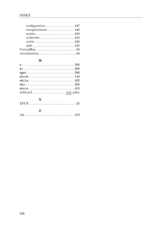 INDEX
conguration .................... 447
enregistrement .................. 440
modes...........................434
recherche........................444
sortie............................440
split.............................445
VirtualBox............................88
virtualisation..........................88
W
w .................................... 296
wc ................................... 268
wget .................................386
which................................140
while................................492
who .................................. 298
whois................................405
wildcard ....................... voir joker
X
XFCE ................................ 20
Z
zsh .................................. 454
506
 