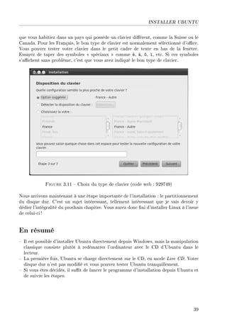 INSTALLER UBUNTU
que vous habitiez dans un pays qui possède un clavier diérent, comme la Suisse ou le
Canada. Pour les Français, le bon type de clavier est normalement sélectionné d'oce.
Vous pouvez tester votre clavier dans le petit cadre de texte en bas de la fenêtre.
Essayez de taper des symboles  spéciaux  comme é, à, ô, ï, etc. Si ces symboles
s'achent sans problème, c'est que vous avez indiqué le bon type de clavier.
Figure 3.11  Choix du type de clavier (code web : 929749)
Nous arrivons maintenant à une étape importante de l'installation : le partitionnement
du disque dur. C'est un sujet intéressant, tellement intéressant que je vais devoir y
dédier l'intégralité du prochain chapitre. Vous aurez donc ni d'installer Linux à l'issue
de celui-ci !
En résumé
 Il est possible d'installer Ubuntu directement depuis Windows, mais la manipulation
classique consiste plutôt à redémarrer l'ordinateur avec le CD d'Ubuntu dans le
lecteur.
 La première fois, Ubuntu se charge directement sur le CD, en mode Live CD. Votre
disque dur n'est pas modié et vous pouvez tester Ubuntu tranquillement.
 Si vous êtes décidés, il sut de lancer le programme d'installation depuis Ubuntu et
de suivre les étapes.
39
 