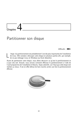 Chapitre 4
Partitionner son disque
Diculté :
L'étape du partitionnement est probablement l'une des plus importantes de l'installation
de Linux. Elle consiste à découper votre disque en plusieurs parties an, par exemple,
de ne pas mélanger Linux et Windows (ça ferait désordre).
Avant de partitionner votre disque, nous allons découvrir ce qu'est le partitionnement et
à quoi cela sert. Ensuite, nous verrons comment eectuer le partitionnement à l'aide de
l'outil proposé lors de l'installation d'Ubuntu. Soyez attentifs, car il faut que cette étape soit
réalisée au mieux. Il est en eet délicat de faire marche arrière une fois le partitionnement
eectué.
41
 