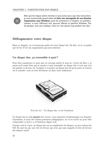 CHAPITRE 4. PARTITIONNER SON DISQUE
Bien que les risques soient minimes si vous suivez pas à pas mes instructions,
je vous recommande quand même de faire une sauvegarde de vos données
importantes sous Windows avant de commencer ce chapitre. Le partition-
nement, si vous l'eectuez mal, pourrait aecter la partition Windows. Pas
de panique, tout sera expliqué, mais on n'est jamais trop prudent non plus.
Défragmentez votre disque
Dans ce chapitre, on va beaucoup parler de votre disque dur. En fait, on ne va parler
que de lui. C'est son organisation qui nous intéresse.
Un disque dur, ça ressemble à quoi?
Pour bien commencer et pour que cet ouvrage mérite le nom de  Livre du Zéro , je
pense qu'il serait bien que je montre à quoi ressemble un disque dur à ceux qui n'en
ont jamais vu de leur vie. La gure 4.1 montre un disque dur tel qu'on peut en trouver
sur le marché; vous en avez forcément un dans votre ordinateur.
Figure 4.1  Un disque dur, vu de l'extérieur
Un disque dur ne doit jamais être ouvert, vous risqueriez d'endommager vos données.
Cependant, et pour des raisons purement pédagogiques, on va en ouvrir un pour bien
comprendre ce qu'il y a à l'intérieur (gure 4.2).
Comme vous le voyez, un disque dur est un empilement de disques, un peu comme des
CD. Ils sont lus par une tête de lecture qui n'est pas sans rappeler la tête de lecture
des disques vinyle.
42
 