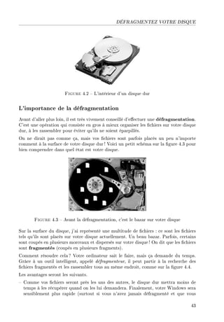 DÉFRAGMENTEZ VOTRE DISQUE
Figure 4.2  L'intérieur d'un disque dur
L'importance de la défragmentation
Avant d'aller plus loin, il est très vivement conseillé d'eectuer une défragmentation.
C'est une opération qui consiste en gros à mieux organiser les chiers sur votre disque
dur, à les rassembler pour éviter qu'ils ne soient éparpillés.
On ne dirait pas comme ça, mais vos chiers sont parfois placés un peu n'importe
comment à la surface de votre disque dur ! Voici un petit schéma sur la gure 4.3 pour
bien comprendre dans quel état est votre disque.
Figure 4.3  Avant la défragmentation, c'est le bazar sur votre disque
Sur la surface du disque, j'ai représenté une multitude de chiers : ce sont les chiers
tels qu'ils sont placés sur votre disque actuellement. Un beau bazar. Parfois, certains
sont coupés en plusieurs morceaux et dispersés sur votre disque ! On dit que les chiers
sont fragmentés (coupés en plusieurs fragments).
Comment résoudre cela ? Votre ordinateur sait le faire, mais ça demande du temps.
Grâce à un outil intelligent, appelé défragmenteur, il peut partir à la recherche des
chiers fragmentés et les rassembler tous au même endroit, comme sur la gure 4.4.
Les avantages seront les suivants.
 Comme vos chiers seront près les uns des autres, le disque dur mettra moins de
temps à les récupérer quand on les lui demandera. Finalement, votre Windows sera
sensiblement plus rapide (surtout si vous n'avez jamais défragmenté et que vous
43
 