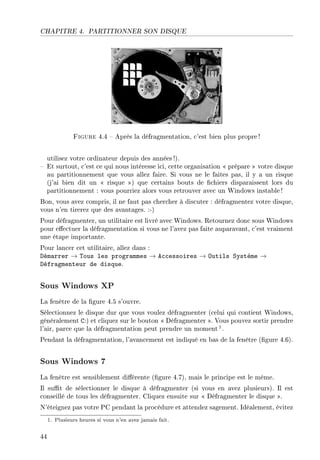 CHAPITRE 4. PARTITIONNER SON DISQUE
Figure 4.4  Après la défragmentation, c'est bien plus propre!
utilisez votre ordinateur depuis des années !).
 Et surtout, c'est ce qui nous intéresse ici, cette organisation  prépare  votre disque
au partitionnement que vous allez faire. Si vous ne le faites pas, il y a un risque
(j'ai bien dit un  risque ) que certains bouts de chiers disparaissent lors du
partitionnement : vous pourriez alors vous retrouver avec un Windows instable!
Bon, vous avez compris, il ne faut pas chercher à discuter : défragmentez votre disque,
vous n'en tirerez que des avantages. :-)
Pour défragmenter, un utilitaire est livré avec Windows. Retournez donc sous Windows
pour eectuer la défragmentation si vous ne l'avez pas faite auparavant, c'est vraiment
une étape importante.
Pour lancer cet utilitaire, allez dans :
Démarrer → Tous les programmes → Accessoires → Outils Système →
Défragmenteur de disque.
Sous Windows XP
La fenêtre de la gure 4.5 s'ouvre.
Sélectionnez le disque dur que vous voulez défragmenter (celui qui contient Windows,
généralement C:) et cliquez sur le bouton  Défragmenter . Vous pouvez sortir prendre
l'air, parce que la défragmentation peut prendre un moment1.
Pendant la défragmentation, l'avancement est indiqué en bas de la fenêtre (gure 4.6).
Sous Windows 7
La fenêtre est sensiblement diérente (gure 4.7), mais le principe est le même.
Il sut de sélectionner le disque à défragmenter (si vous en avez plusieurs). Il est
conseillé de tous les défragmenter. Cliquez ensuite sur  Défragmenter le disque .
N'éteignez pas votre PC pendant la procédure et attendez sagement. Idéalement, évitez
1. Plusieurs heures si vous n'en avez jamais fait.
44
 