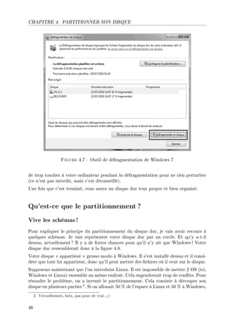 CHAPITRE 4. PARTITIONNER SON DISQUE
Figure 4.7  Outil de défragmentation de Windows 7
de trop toucher à votre ordinateur pendant la défragmentation pour ne rien perturber
(ce n'est pas interdit, mais c'est déconseillé).
Une fois que c'est terminé, vous aurez un disque dur tout propre et bien organisé.
Qu'est-ce que le partitionnement ?
Vive les schémas !
Pour expliquer le principe du partitionnement du disque dur, je vais avoir recours à
quelques schémas. Je vais représenter votre disque dur par un cercle. Et qu'y a-t-il
dessus, actuellement? Il y a de fortes chances pour qu'il n'y ait que Windows! Votre
disque dur ressemblerait donc à la gure 4.8.
Votre disque  appartient  grosso modo à Windows. Il s'est installé dessus et il consi-
dère que tout lui appartient, donc qu'il peut mettre des chiers où il veut sur le disque.
Supposons maintenant que l'on introduise Linux. Il est impossible de mettre 2 OS (ici,
Windows et Linux) ensemble au même endroit. Cela engendrerait trop de conits. Pour
résoudre le problème, on a inventé le partitionnement. Cela consiste à découper son
disque en plusieurs parties 2. Si on allouait 50 % de l'espace à Linux et 50 % à Windows,
2. Virtuellement, hein, pas pour de vrai.;-)
46
 