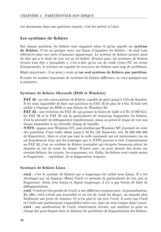 CHAPITRE 4. PARTITIONNER SON DISQUE
vos documents dans une partition séparée, c'est les mettre à l'abri.
Les systèmes de chiers
Sur chaque partition, les chiers sont organisés selon ce qu'on appelle un système
de chiers. C'est en quelque sorte une façon d'organiser les chiers : ils sont tous
référencés dans une sorte d'annuaire gigantesque. Le système de chiers permet aussi
de dire qui a le droit de voir tel ou tel chier. D'autre part, les systèmes de chiers
récents sont dits  journalisés , c'est-à-dire qu'en cas de crash (votre PC est éteint
brusquement), le système est capable de retrouver ses chiers sans trop de problèmes.
Règle importante : il ne peut y avoir qu'un seul système de chiers par partition.
Il existe un nombre important de systèmes de chiers diérents, en voici quelques-uns
à connaître.
Systèmes de chiers Microsoft (DOS et Windows)
 FAT 16 : un très vieux système de chiers, capable de gérer jusqu'à 4 Go de données.
Il est donc impossible de faire une partition en FAT 16 de plus de 4 Go. Il était très
utilisé à l'époque du DOS et aux débuts de Windows 95.
 FAT 32 : une évolution du FAT 16, qui pousse la limite de taille à 2 To (2 000 Go).
Le FAT 16 et le FAT 32 ont la particularité de beaucoup fragmenter les chiers,
d'où la nécessité de défragmenter régulièrement, sinon on prend le risque de voir son
disque ressembler à un véritable champ de bataille.
 NTFS : apparu avec Windows NT, puis réutilisé par Windows XP, il permet de créer
des partitions d'une taille allant jusqu'à 16 Eo (16 Exaoctets, soit 16 000 000 000
de Gigaoctets). Mais ce n'est pas tant la taille maximale qui est intéressante (on en
est franchement loin) que les avantages que le NTFS procure à côté. Contrairement
au FAT 32, c'est un système de chiers journalisé qui récupère beaucoup mieux les
données en cas de crash du disque. D'autre part, on peut donner des droits sur
certains chiers, les crypter, les compresser, etc. Enn, les chiers sont censés moins
se fragmenter. . . cependant, ils se fragmentent toujours.
Systèmes de chiers Linux
 ext2 : c'est le système de chiers qui a longtemps été utilisé sous Linux. Il a été
développé par un français (Rémy Card) et présente la particularité de très peu se
fragmenter. Ainsi, sous Linux et depuis longtemps, il n'y a pas besoin de faire de
défragmentation.
 ext3 : l'ext3 est très proche de l'ext2, à une diérence majeure près : la journalisation.
En eet, ext2 n'était pas journalisé et en cas de crash du disque, on risquait plus
facilement une perte de données. Ce n'est plus le cas avec l'ext3. À noter que l'ext2
et l'ext3 sont parfaitement compatibles entre eux, dans un sens comme dans l'autre.
 ext4 : une amélioration de l'ext3, relativement récente, qui améliore la prise en
charge des gros disques durs et diminue les problèmes de fragmentation des chiers.
48
 