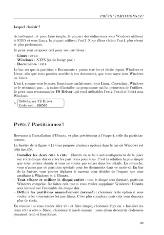 PRÊTS ? PARTITIONNEZ !
Lequel choisir ?
Actuellement, et pour faire simple, la plupart des ordinateurs sous Windows utilisent
le NTFS et sous Linux, la plupart utilisent l'ext3. Nous allons choisir l'ext4, plus récent
et plus performant.
Je peux vous proposer ceci pour vos partitions :
 Linux : ext4 ;
 Windows : NTFS (ça ne bouge pas) ;
 Documents : ext4.
Le but est que la partition  Documents  puisse être lue et écrite depuis Windows et
Linux, an que vous puissiez accéder à vos documents, que vous soyez sous Windows
ou Linux.
L'ext4, comme vous le savez, fonctionne parfaitement sous Linux. Cependant, Windows
ne le reconnaît pas. . . à moins d'installer un programme qui lui permettra de l'utiliser.
Je peux vous recommander FS Driver, qui rend utilisables l'ext2, l'ext3 et l'ext4 sous
Windows.


¨
©
Télécharger FS Driver
Code web : 696565
Prêts? Partitionnez !
Revenons à l'installation d'Ubuntu, et plus précisément à l'étape 4, celle du partition-
nement.
La fenêtre de la gure 4.11 vous propose plusieurs options dans le cas où Windows est
déjà installé.
 Installer les deux côte à côte : Ubuntu va se faire automatiquement de la place
sur votre disque dur et créer les partitions pour vous. C'est la solution la plus simple
que vous devriez choisir si vous ne voulez pas entrer dans les détails. En revanche,
vous n'aurez pas de partition spéciale pour les documents dans ce mode-ci. En bas
de la fenêtre, vous pouvez déplacer le curseur pour décider de l'espace que vous
attribuez à Windows et à Ubuntu.
 Tout eacer et utiliser le disque entier : tout le disque sera formaté, partition
Windows comprise. Ne faites cela que si vous voulez supprimer Windows ! Ubuntu
sera installé sur l'ensemble du disque dur.
 Dénir les partitions manuellement (avancé) : choisissez cette option si vous
voulez créer vous-mêmes les partitions. C'est plus complexe mais cela vous donnera
plus de choix.
En résumé : si vous voulez aller vite et faire simple, choisissez l'option  Installer les
deux côte à côte . Sinon, choisissez le mode manuel : nous allons découvrir ci-dessous
comment celui-ci fonctionne.
49
 