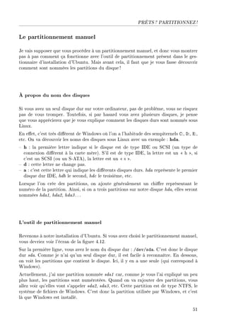 PRÊTS ? PARTITIONNEZ !
Le partitionnement manuel
Je vais supposer que vous procédez à un partitionnement manuel, et donc vous montrer
pas à pas comment ça fonctionne avec l'outil de partitionnement présent dans le ges-
tionnaire d'installation d'Ubuntu. Mais avant cela, il faut que je vous fasse découvrir
comment sont nommées les partitions du disque!
À propos du nom des disques
Si vous avez un seul disque dur sur votre ordinateur, pas de problème, vous ne risquez
pas de vous tromper. Toutefois, si par hasard vous avez plusieurs disques, je pense
que vous apprécierez que je vous explique comment les disques durs sont nommés sous
Linux.
En eet, c'est très diérent de Windows où l'on a l'habitude des sempiternels C:, D:, E:,
etc. On va découvrir les noms des disques sous Linux avec un exemple : hda.
 h : la première lettre indique si le disque est de type IDE ou SCSI (un type de
connexion diérent à la carte mère). S'il est de type IDE, la lettre est un  h , si
c'est un SCSI (ou un S-ATA), la lettre est un  s .
 d : cette lettre ne change pas.
 a : c'est cette lettre qui indique les diérents disques durs. hda représente le premier
disque dur IDE, hdb le second, hdc le troisième, etc.
Lorsque l'on crée des partitions, on ajoute généralement un chire représentant le
numéro de la partition. Ainsi, si on a trois partitions sur notre disque hda, elles seront
nommées hda1, hda2, hda3. ..
L'outil de partitionnement manuel
Revenons à notre installation d'Ubuntu. Si vous avez choisi le partitionnement manuel,
vous devriez voir l'écran de la gure 4.12.
Sur la première ligne, vous avez le nom du disque dur : /dev/sda. C'est donc le disque
dur sda. Comme je n'ai qu'un seul disque dur, il est facile à reconnaître. En dessous,
on voit les partitions que contient le disque. Ici, il y en a une seule (qui correspond à
Windows).
Actuellement, j'ai une partition nommée sda1 car, comme je vous l'ai expliqué un peu
plus haut, les partitions sont numérotées. Quand on va rajouter des partitions, vous
allez voir qu'elles vont s'appeler sda2, sda3, etc. Cette partition est de type NTFS, le
système de chiers de Windows. C'est donc la partition utilisée par Windows, et c'est
là que Windows est installé.
51
 