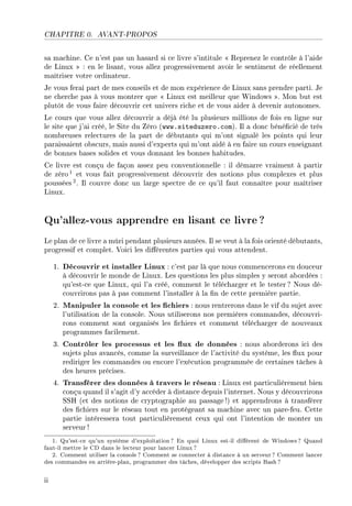CHAPITRE 0. AVANT-PROPOS
sa machine. Ce n'est pas un hasard si ce livre s'intitule  Reprenez le contrôle à l'aide
de Linux  : en le lisant, vous allez progressivement avoir le sentiment de réellement
maîtriser votre ordinateur.
Je vous ferai part de mes conseils et de mon expérience de Linux sans prendre parti. Je
ne cherche pas à vous montrer que  Linux est meilleur que Windows . Mon but est
plutôt de vous faire découvrir cet univers riche et de vous aider à devenir autonomes.
Le cours que vous allez découvrir a déjà été lu plusieurs millions de fois en ligne sur
le site que j'ai créé, le Site du Zéro (www.siteduzero.com). Il a donc bénécié de très
nombreuses relectures de la part de débutants qui m'ont signalé les points qui leur
paraissaient obscurs, mais aussi d'experts qui m'ont aidé à en faire un cours enseignant
de bonnes bases solides et vous donnant les bonnes habitudes.
Ce livre est conçu de façon assez peu conventionnelle : il démarre vraiment à partir
de zéro1 et vous fait progressivement découvrir des notions plus complexes et plus
poussées2. Il couvre donc un large spectre de ce qu'il faut connaître pour maîtriser
Linux.
Qu'allez-vous apprendre en lisant ce livre?
Le plan de ce livre a mûri pendant plusieurs années. Il se veut à la fois orienté débutants,
progressif et complet. Voici les diérentes parties qui vous attendent.
1. Découvrir et installer Linux : c'est par là que nous commencerons en douceur
à découvrir le monde de Linux. Les questions les plus simples y seront abordées :
qu'est-ce que Linux, qui l'a créé, comment le télécharger et le tester? Nous dé-
couvrirons pas à pas comment l'installer à la n de cette première partie.
2. Manipuler la console et les chiers : nous rentrerons dans le vif du sujet avec
l'utilisation de la console. Nous utiliserons nos premières commandes, découvri-
rons comment sont organisés les chiers et comment télécharger de nouveaux
programmes facilement.
3. Contrôler les processus et les ux de données : nous aborderons ici des
sujets plus avancés, comme la surveillance de l'activité du système, les ux pour
rediriger les commandes ou encore l'exécution programmée de certaines tâches à
des heures précises.
4. Transférer des données à travers le réseau : Linux est particulièrement bien
conçu quand il s'agit d'y accéder à distance depuis l'internet. Nous y découvrirons
SSH (et des notions de cryptographie au passage !) et apprendrons à transférer
des chiers sur le réseau tout en protégeant sa machine avec un pare-feu. Cette
partie intéressera tout particulièrement ceux qui ont l'intention de monter un
serveur !
1. Qu'est-ce qu'un système d'exploitation? En quoi Linux est-il diérent de Windows? Quand
faut-il mettre le CD dans le lecteur pour lancer Linux?
2. Comment utiliser la console? Comment se connecter à distance à un serveur? Comment lancer
des commandes en arrière-plan, programmer des tâches, développer des scripts Bash?
ii
 