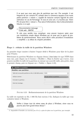 PRÊTS ? PARTITIONNEZ !
Il se peut que vous ayez plus de partitions que moi. Par exemple, il est
fréquent de voir certains PC achetés dans le commerce équipés d'une toute
petite partition  restore , capable de restaurer certains logiciels de votre
ordinateur en cas de formatage. Si vous en avez une, n'y touchez pas. Votre
PC est peut-être  tatoué . Pour plus d'informations, lisez la documentation
Ubuntu à ce sujet.


¨
©
Documentation tatouage
Code web : 866792
Si cela vous semble trop compliqué, vous pouvez toujours opter pour
une installation simple depuis Windows qui ne pose pas ce genre de pro-
blème de partitionnement. Nous avons décrit cette procédure d'installation
 simpliée  au début du chapitre précédent.
Étape 1 : réduire la taille de la partition Windows
La première étape consiste à limiter l'espace dédié à Windows pour faire de la place
pour Ubuntu.
Sélectionnez la partition Windows en cliquant dessus (/dev/sda1 de type NTFS dans
mon cas), puis cliquez sur le bouton  Modier . Dans la fenêtre qui s'ouvre, vous
pourrez modier la taille de la partition en entrant une nouvelle taille, plus petite, dans
le premier champ, puis en cliquant sur  Valider  (gure 4.13).
Figure 4.13  Redimensionnement de la partition Windows
La taille est exprimée en Mo. 1 000 Mo font environ 1 Go. Indiquez la taille que vous
souhaitez laisser à Windows.
Veillez à laisser tout de même assez de place à Windows, sinon vous ne
pourrez plus faire grand-chose dessus3.
3. Impossible d'installer un nouveau jeu s'il n'y a plus de place sur la partition, par exemple.
53
 