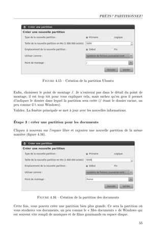 PRÊTS ? PARTITIONNEZ !
Figure 4.15  Création de la partition Ubuntu
Enn, choisissez le point de montage /. Je n'entrerai pas dans le détail du point de
montage, il est trop tôt pour vous expliquer cela, mais sachez qu'en gros il permet
d'indiquer le dossier dans lequel la partition sera créée (/ étant le dossier racine, un
peu comme C: sous Windows).
Validez. La fenêtre principale se met à jour avec les nouvelles informations.
Étape 3 : créer une partition pour les documents
Cliquez à nouveau sur l'espace libre et rajoutez une nouvelle partition de la même
manière (gure 4.16).
Figure 4.16  Création de la partition des documents
Cette fois, vous pouvez créer une partition bien plus grande. Ce sera la partition où
vous stockerez vos documents, un peu comme le  Mes documents  de Windows qui
est souvent vite rempli de musiques et de lms gourmands en espace disque.
55
 