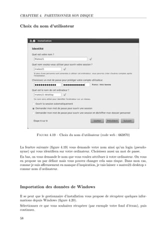 CHAPITRE 4. PARTITIONNER SON DISQUE
Choix du nom d'utilisateur
Figure 4.19  Choix du nom d'utilisateur (code web : 663870)
La fenêtre suivante (gure 4.19) vous demande votre nom ainsi qu'un login (pseudo-
nyme) qui vous identiera sur votre ordinateur. Choisissez aussi un mot de passe.
En bas, on vous demande le nom que vous voulez attribuer à votre ordinateur. On vous
en propose un par défaut mais vous pouvez changer cela sans risque. Dans mon cas,
comme je suis areusement en manque d'inspiration, je vais laisser  mateo21-desktop 
comme nom d'ordinateur.
Importation des données de Windows
Il se peut que le gestionnaire d'installation vous propose de récupérer quelques infor-
mations depuis Windows (gure 4.20).
Sélectionnez ce que vous souhaitez récupérer (par exemple votre fond d'écran), puis
continuez.
58
 