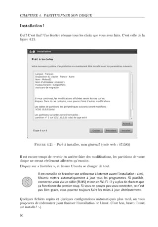 CHAPITRE 4. PARTITIONNER SON DISQUE
Installation!
Ouf ! C'est ni ! Une fenêtre résume tous les choix que vous avez faits. C'est celle de la
gure 4.21.
Figure 4.21  Paré à installer, mon général ! (code web : 471385)
Il est encore temps de revenir en arrière faire des modications, les partitions de votre
disque ne seront réellement aectées qu'ensuite.
Cliquez sur  Installer , et laissez Ubuntu se charger de tout.
Il est conseillé de brancher son ordinateur à Internet avant l'installation : ainsi,
Ubuntu mettra automatiquement à jour tous les programmes. Si possible,
connectez-vous via un câble (RJ45) et non en Wi-Fi : il y a plus de chances que
ça fonctionne du premier coup. Si vous ne pouvez pas vous connecter, ce n'est
pas bien grave, vous pourrez toujours faire les mises à jour ultérieurement.
Quelques chiers copiés et quelques congurations automatiques plus tard, on vous
proposera de redémarrer pour naliser l'installation de Linux. C'est bon, bravo, Linux
est installé ! :-)
60
 