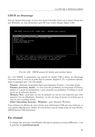 LA FIN DE L'INSTALLATION
GRUB au démarrage
Lors de chaque démarrage, si vous avez choisi d'installer Linux sur le même disque dur
que Windows, on vous demandera quel OS vous voulez charger (gure 4.22).
Figure 4.22  GRUB permet de choisir quel système lancer
Ça, c'est GRUB, le programme qui permet de choisir l'OS à lancer au démarrage
(souvenez-vous, je vous en ai parlé dans le premier chapitre !). Il y a plusieurs options,
mais ne paniquez pas, c'est très simple.
 Ubuntu : choisissez la première ligne pour démarrer Ubuntu, c'est-à-dire Linux.
 Ubuntu (recovery mode) : si vous avez des problèmes au lancement d'Ubuntu,
utilisez ce  mode de récupération  pour résoudre ces problèmes. N'utilisez ce mode
qu'en cas de nécessité absolue.
 Memory Test : pour faire un test de mémoire au cas où vous suspectez que votre
mémoire vive est défaillante. Attention : le test est long, là encore ne le faites que si
vous en avez vraiment besoin.
 Other Operating Systems : Windows : pour démarrer Windows.
Vous utiliserez les èches de votre clavier pour sélectionner l'OS qui vous intéresse, et
vous taperez Entrée pour valider. Si vous mettez trop de temps avant de vous décider,
GRUB lancera l'OS sélectionné.
En résumé
 Un disque dur peut être virtuellement découpé en plusieurs sections diérentes : c'est
le principe du partitionnement.
61
 
