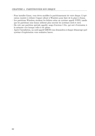 CHAPITRE 4. PARTITIONNER SON DISQUE
 Pour installer Linux, vous devez modier le partitionnement de votre disque. L'opé-
ration consiste à réduire l'espace alloué à Windows pour faire de la place à Linux.
 Les partitions Windows stockent les chiers selon un système appelé NTFS, tandis
que les partitions sous Linux utilisent plus souvent les systèmes ext3 et ext4.
 On crée une partition spéciale appelée swap d'environ 1 Go, qui sert d'extension à
la mémoire vive lorsque celle-ci est pleine.
 Après l'installation, un outil appelé GRUB vous demandera à chaque démarrage quel
système d'exploitation vous souhaitez lancer.
62
 