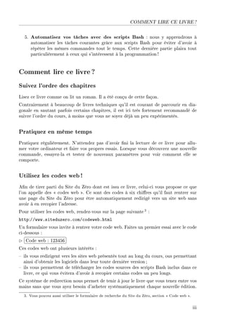 COMMENT LIRE CE LIVRE ?
5. Automatisez vos tâches avec des scripts Bash : nous y apprendrons à
automatiser les tâches courantes grâce aux scripts Bash pour éviter d'avoir à
répéter les mêmes commandes tout le temps. Cette dernière partie plaira tout
particulièrement à ceux qui s'intéressent à la programmation !
Comment lire ce livre ?
Suivez l'ordre des chapitres
Lisez ce livre comme on lit un roman. Il a été conçu de cette façon.
Contrairement à beaucoup de livres techniques qu'il est courant de parcourir en dia-
gonale en sautant parfois certains chapitres, il est ici très fortement recommandé de
suivre l'ordre du cours, à moins que vous ne soyez déjà un peu expérimentés.
Pratiquez en même temps
Pratiquez régulièrement. N'attendez pas d'avoir ni la lecture de ce livre pour allu-
mer votre ordinateur et faire vos propres essais. Lorsque vous découvrez une nouvelle
commande, essayez-la et testez de nouveaux paramètres pour voir comment elle se
comporte.
Utilisez les codes web!
An de tirer parti du Site du Zéro dont est issu ce livre, celui-ci vous propose ce que
l'on appelle des  codes web . Ce sont des codes à six chires qu'il faut rentrer sur
une page du Site du Zéro pour être automatiquement redirigé vers un site web sans
avoir à en recopier l'adresse.
Pour utiliser les codes web, rendez-vous sur la page suivante 3 :
http://www.siteduzero.com/codeweb.html
Un formulaire vous invite à rentrer votre code web. Faites un premier essai avec le code
ci-dessous :
£
¢
 
¡Code web : 123456
Ces codes web ont plusieurs intérêts :
 ils vous redirigent vers les sites web présentés tout au long du cours, ous permettant
ainsi d'obtenir les logiciels dans leur toute dernière version;
 ils vous permettent de télécharger les codes sources des scripts Bash inclus dans ce
livre, ce qui vous évitera d'avoir à recopier certains codes un peu longs.
Ce système de redirection nous permet de tenir à jour le livre que vous tenez entre vos
mains sans que vous ayez besoin d'acheter systématiquement chaque nouvelle édition.
3. Vous pouvez aussi utiliser le formulaire de recherche du Site du Zéro, section  Code web .
iii
 
