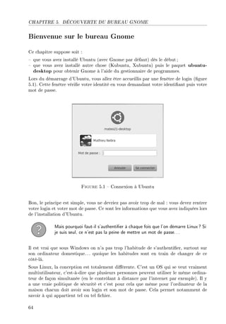 CHAPITRE 5. DÉCOUVERTE DU BUREAU GNOME
Bienvenue sur le bureau Gnome
Ce chapitre suppose soit :
 que vous avez installé Ubuntu (avec Gnome par défaut) dès le début;
 que vous avez installé autre chose (Kubuntu, Xubuntu) puis le paquet ubuntu-
desktop pour obtenir Gnome à l'aide du gestionnaire de programmes.
Lors du démarrage d'Ubuntu, vous allez être accueillis par une fenêtre de login (gure
5.1). Cette fenêtre vérie votre identité en vous demandant votre identiant puis votre
mot de passe.
Figure 5.1  Connexion à Ubuntu
Bon, le principe est simple, vous ne devriez pas avoir trop de mal : vous devez rentrer
votre login et votre mot de passe. Ce sont les informations que vous avez indiquées lors
de l'installation d'Ubuntu.
Mais pourquoi faut-il s'authentier à chaque fois que l'on démarre Linux? Si
je suis seul, ce n'est pas la peine de mettre un mot de passe...
Il est vrai que sous Windows on n'a pas trop l'habitude de s'authentier, surtout sur
son ordinateur domestique.. . quoique les habitudes sont en train de changer de ce
côté-là.
Sous Linux, la conception est totalement diérente. C'est un OS qui se veut vraiment
multiutilisateur, c'est-à-dire que plusieurs personnes peuvent utiliser le même ordina-
teur de façon simultanée (en le contrôlant à distance par l'internet par exemple). Il y
a une vraie politique de sécurité et c'est pour cela que même pour l'ordinateur de la
maison chacun doit avoir son login et son mot de passe. Cela permet notamment de
savoir à qui appartient tel ou tel chier.
64
 