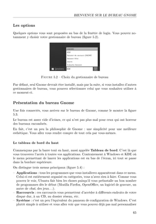 BIENVENUE SUR LE BUREAU GNOME
Les options
Quelques options vous sont proposées au bas de la fenêtre de login. Vous pouvez no-
tamment y choisir votre gestionnaire de bureau (gure 5.2).
Figure 5.2  Choix du gestionnaire de bureau
Par défaut, seul Gnome devrait être installé, mais par la suite, si vous installez d'autres
gestionnaires de bureau, vous pourrez sélectionner celui que vous souhaitez utiliser à
ce moment-ci.
Présentation du bureau Gnome
Une fois connectés, vous arrivez sur le bureau de Gnome, comme le montre la gure
5.3.
Le bureau est assez vide d'icônes, ce qui n'est pas plus mal pour ceux qui ont horreur
des bureaux encombrés.
En fait, c'est un peu la philosophie de Gnome : une simplicité pour une meilleure
esthétique. Vous allez vous rendre compte de tout cela par vous-mêmes.
Le tableau de bord du haut
Commençons par la barre tout en haut, aussi appelée Tableau de bord. C'est là que
vous trouverez l'accès à toutes vos applications. Contrairement à Windows et KDE où
le menu permettant de lancer les applications est en bas de l'écran, ici tout se passe
dans la bordure supérieure.
On distingue trois menus principaux (gure 5.4) :
 Applications : tous les programmes que vous installerez apparaîtront dans ce menu.
Celui-ci est entièrement organisé en catégories, vous n'avez rien à faire. Comme vous
pouvez le voir, Ubuntu fait bien les choses puisqu'il vous préinstalle un bon nombre
de programmes dès le début (Mozilla Firefox, OpenOce, un logiciel de gravure, un
autre de chat, des jeux. . .).
 Raccourcis : ces raccourcis vous permettent d'accéder à diérents endroits de votre
disque dur, à un CD, au dossier réseau, etc.
 Système : c'est un peu l'équivalent du panneau de conguration de Windows. C'est
plutôt simple à utiliser et vous allez voir que vous pouvez déjà pas mal personnaliser
65
 