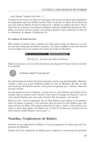 NAUTILUS, L'EXPLORATEUR DE FICHIERS
votre Gnome! Amusez-vous bien. :-)
À droite de ces menus, une barre de raccourcis vous permet de lancer plus rapidement
les programmes que vous utilisez souvent. Pour en ajouter un, faites un clic droit sur
une zone vide du tableau de bord et cliquez sur  Ajouter au tableau de bord . Sur le
côté droit de ce dernier vous retrouvez quelques icônes de notication ainsi que la date.
Enn, un bouton en haut à droite vous propose d'arrêter votre ordinateur ou bien de
le redémarrer, de changer d'utilisateur, etc.
Le tableau de bord du bas
Plus simple, il contient tout à gauche une icône pour revenir au bureau en un clic
(si vous avez beaucoup de fenêtres ouvertes). Au centre, il ache la liste des fenêtres
ouvertes (gure 5.5) à la manière de la barre des tâches de Windows.
Figure 5.5  La barre des tâches de Gnome
Enn, tout à droite, vous trouverez des icônes pour changer de bureau virtuel et accéder
à la corbeille.
Un bureau virtuel? C'est quoi ça?
Les gestionnaires de bureau de Linux proposent souvent une fonctionnalité  Bureaux
virtuels  dont on n'a pas l'habitude quand on vient de Windows. En fait, si vous
avez beaucoup de fenêtres ouvertes, vous pouvez les grouper par  thèmes  dans des
bureaux virtuels.
Le plus simple est encore d'essayer : ouvrez deux ou trois fenêtres puis cliquez sur la
seconde icône de bureau (celle à droite). Vous venez de changer de bureau et vous ne
voyez plus les fenêtres que vous venez d'ouvrir. Pas de panique, c'est normal.
Faites un test : ouvrez maintenant une ou deux fenêtres puis cliquez sur la première
icône de bureau (à gauche). Vous retrouvez alors les deux ou trois fenêtres que vous
aviez ouvertes au début. Vous pouvez ainsi tout de suite  sauter  d'un bureau à un
autre et même faire glisser une fenêtre sur le bord de l'écran pour l'envoyer sur un
autre bureau virtuel! Génial, n'est-ce pas ? ;-)
Nautilus, l'explorateur de chiers
Nautilus est un explorateur de chiers. C'est un programme du même type que l'ex-
plorateur de Windows.
Comme tout bon explorateur de chiers qui se respecte, il vous permet de parcourir
67
 
