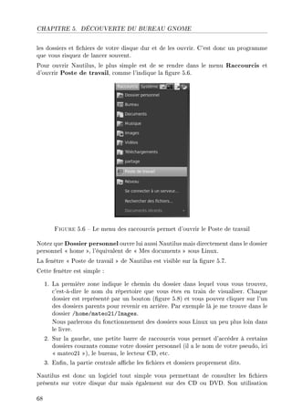 CHAPITRE 5. DÉCOUVERTE DU BUREAU GNOME
les dossiers et chiers de votre disque dur et de les ouvrir. C'est donc un programme
que vous risquez de lancer souvent.
Pour ouvrir Nautilus, le plus simple est de se rendre dans le menu Raccourcis et
d'ouvrir Poste de travail, comme l'indique la gure 5.6.
Figure 5.6  Le menu des raccourcis permet d'ouvrir le Poste de travail
Notez que Dossier personnel ouvre lui aussi Nautilus mais directement dans le dossier
personnel  home , l'équivalent de  Mes documents  sous Linux.
La fenêtre  Poste de travail  de Nautilus est visible sur la gure 5.7.
Cette fenêtre est simple :
1. La première zone indique le chemin du dossier dans lequel vous vous trouvez,
c'est-à-dire le nom du répertoire que vous êtes en train de visualiser. Chaque
dossier est représenté par un bouton (gure 5.8) et vous pouvez cliquer sur l'un
des dossiers parents pour revenir en arrière. Par exemple là je me trouve dans le
dossier /home/mateo21/Images.
Nous parlerons du fonctionnement des dossiers sous Linux un peu plus loin dans
le livre.
2. Sur la gauche, une petite barre de raccourcis vous permet d'accéder à certains
dossiers courants comme votre dossier personnel (il a le nom de votre pseudo, ici
 mateo21 ), le bureau, le lecteur CD, etc.
3. Enn, la partie centrale ache les chiers et dossiers proprement dits.
Nautilus est donc un logiciel tout simple vous permettant de consulter les chiers
présents sur votre disque dur mais également sur des CD ou DVD. Son utilisation
68
 