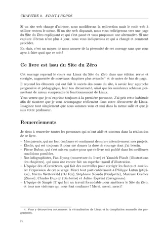 CHAPITRE 0. AVANT-PROPOS
Si un site web change d'adresse, nous modierons la redirection mais le code web à
utiliser restera le même. Si un site web disparaît, nous vous redirigerons vers une page
du Site du Zéro expliquant ce qui s'est passé et vous proposant une alternative. Si une
capture d'écran n'est plus à jour, nous vous indiquerons ce qui a changé et comment
procéder.
En clair, c'est un moyen de nous assurer de la pérennité de cet ouvrage sans que vous
ayez à faire quoi que ce soit!
Ce livre est issu du Site du Zéro
Cet ouvrage reprend le cours sur Linux du Site du Zéro dans une édition revue et
corrigée, augmentée de nouveaux chapitres plus avancés 4 et de notes de bas de page.
Il reprend les éléments qui ont fait le succès des cours du site, à savoir leur approche
progressive et pédagogique, leur ton décontracté, ainsi que les nombreux schémas per-
mettant de mieux comprendre le fonctionnement de Linux.
Vous verrez que je m'exprime toujours à la première personne. J'ai pris cette habitude
an de montrer que je vous accompagne réellement dans votre découverte de Linux.
Imaginez tout simplement que nous sommes vous et moi dans la même salle et que je
suis votre professeur.
Remerciements
Je tiens à remercier toutes les personnes qui m'ont aidé et soutenu dans la réalisation
de ce livre.
 Mes parents, qui me font conance et continuent de suivre attentivement mes projets.
 Élodie, qui est toujours là pour me donner la dose de courage dont j'ai besoin.
 Pierre Dubuc, qui s'est mis en quatre pour que ce livre soit publié dans les meilleures
conditions possibles.
 Nos infographistes, Fan Jiyong (couverture du livre) et Yannick Piault (illustrations
des chapitres), qui nous ont encore fait un superbe travail d'illustration.
 L'équipe des zCorrecteurs, qui fait des merveilles pour corriger les fautes et amélio-
rer l'expression de cet ouvrage. Merci tout particulièrement à Philippe Lutun (ptipi-
lou), Martin Wetterwald (DJ Fox), Stéphanie Noardo (Poulpette), Maxence Cordiez
(Ziame), Charles Duprey (Barbatos) et Julian Espérat (Savageman).
 L'équipe de Simple IT qui fait un travail formidable pour améliorer le Site du Zéro,
et tous nos visiteurs qui nous font conance ! Merci, merci, merci!
4. Vous y découvrirez notamment la virtualisation de Linux et la compilation manuelle des pro-
grammes.
iv
 