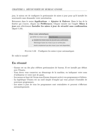 CHAPITRE 5. DÉCOUVERTE DU BUREAU GNOME
jour, le mieux est de congurer le gestionnaire de mises à jour pour qu'il installe les
nouveautés sans demander votre autorisation.
Retournez dans le menu Applications → Ajouter  Enlever. Dans le bas de la
fenêtre qui s'ouvre, cliquez sur Préférences. Cliquez ensuite sur l'onglet Mises à
jour puis sélectionnez Installer les mises à jour de sécurité sans conrmation
(gure 5.16).
Figure 5.16  Congurez les mises à jour automatiques
Et voilà le travail !
En résumé
 Gnome est un des plus célèbres gestionnaires de bureau. Il est installé par défaut
avec Ubuntu.
 Vous devez vous connecter au démarrage de la machine, en indiquant votre nom
d'utilisateur et votre mot de passe.
 Les menus en haut de l'écran sous Gnome donnent accès à vos programmes et chiers.
 La logithèque Ubuntu est un outil simple d'emploi qui vous permet d'installer de
nouveaux programmes.
 Les mises à jour de tous les programmes sont centralisées et peuvent s'eectuer
automatiquement.
74
 
