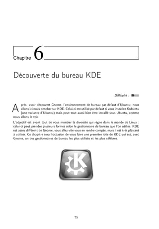 Chapitre 6
Découverte du bureau KDE
Diculté :
Après avoir découvert Gnome, l'environnement de bureau par défaut d'Ubuntu, nous
allons ici nous pencher sur KDE. Celui-ci est utilisé par défaut si vous installez Kubuntu
(une variante d'Ubuntu) mais peut tout aussi bien être installé sous Ubuntu, comme
nous allons le voir.
L'objectif est avant tout de vous montrer la diversité qui règne dans le monde de Linux :
celui-ci peut prendre plusieurs formes selon le gestionnaire de bureau que l'on utilise. KDE
est assez diérent de Gnome, vous allez vite vous en rendre compte, mais il est très plaisant
à utiliser. Ce chapitre sera l'occasion de vous faire une première idée de KDE qui est, avec
Gnome, un des gestionnaires de bureau les plus utilisés et les plus célèbres.
75
 