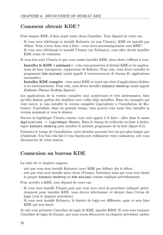 CHAPITRE 6. DÉCOUVERTE DU BUREAU KDE
Comment obtenir KDE?
Pour essayer KDE, il faut avant toute chose l'installer. Tout dépend de votre cas.
 Si vous avez téléchargé et installé Kubuntu (et non Ubuntu), KDE est installé par
défaut. Vous n'avez donc rien à faire : vous serez automatiquement sous KDE !
 Si vous avez téléchargé et installé Ubuntu (ou Xubuntu), vous allez devoir installer
KDE avant de continuer.
Si vous êtes sous Ubuntu et que vous voulez installer KDE, deux choix s'orent à vous.
 Installer le KDE  minimal  : cela vous permettra d'obtenir KDE et les applica-
tions de base (navigateur, explorateur de chiers). Pour cela, vous devez installer le
programme kde-minimal (aussi appelé L'environnement de bureau K, applications
minimales).
 Installer KDE complet : vous aurez KDE et toute une série d'applications dédiées
à cet environnement. Pour cela, vous devez installer kubuntu-desktop (aussi appelé
Kubuntu Plasma Desktop System).
Les applications de la version complète sont nombreuses et très intéressantes, bien
qu'elles fassent parfois des doublons avec celles déjà installées. Dans les exemples qui
vont suivre, je vais installer la version complète (équivalente à l'installation de Ku-
buntu). Cependant, dans un premier temps, vous pouvez tout aussi bien installer la
version minimale si vous le désirez.
Ouvrez la logithèque Ubuntu comme vous avez appris à le faire : allez dans le menu
Applications → Logithèque Ubuntu. Dans le champ de recherche en haut à droite,
tapez kubuntu-desktop puis installez le premier programme de la liste (gure 6.1).
Patientez le temps de l'installation, cette dernière pouvant être un peu plus longue que
d'habitude. Une fois cela fait il vous faudra soit redémarrer votre ordinateur, soit vous
déconnecter de votre session.
Connexion au bureau KDE
La suite de ce chapitre suppose :
 soit que vous avez installé Kubuntu (avec KDE par défaut) dès le début ;
 soit que vous avez installé autre chose (Ubuntu, Xubuntu) mais que vous avez choisi
le paquet kubuntu-desktop ou kde-minimal comme expliqué précédemment.
Pour accéder à KDE, tout dépend de votre cas.
 Si vous avez installé Ubuntu puis que vous avez suivi la procédure indiquée précé-
demment pour installer KDE, vous devrez sélectionner ce dernier dans l'écran de
login (voir le chapitre précédent).
 Si vous avez installé Kubuntu, la fenêtre de login est diérente, mais ce sera bien
KDE qui sera lancé.
Je vais vous présenter l'interface de login de KDE, appelée KDM. Si vous avez toujours
l'interface de login de Gnome, que nous avons découverte au chapitre précédent, sachez
76
 