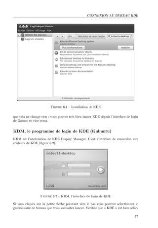 CONNEXION AU BUREAU KDE
Figure 6.1  Installation de KDE
que cela ne change rien : vous pouvez très bien lancer KDE depuis l'interface de login
de Gnome et vice-versa.
KDM, le programme de login de KDE (Kubuntu)
KDM est l'abréviation de KDE Display Manager. C'est l'interface de connexion aux
couleurs de KDE (gure 6.2).
Figure 6.2  KDM, l'interface de login de KDE
Si vous cliquez sur la petite èche pointant vers le bas vous pourrez sélectionner le
gestionnaire de bureau que vous souhaitez lancer. Vériez que  KDE  est bien sélec-
77
 