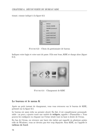 CHAPITRE 6. DÉCOUVERTE DU BUREAU KDE
tionné, comme indiqué à la gure 6.3.
Figure 6.3  Choix du gestionnaire de bureau
Indiquez votre login et votre mot de passe. S'ils sont bons, KDE se charge alors (gure
6.4).
Figure 6.4  Chargement de KDE
Le bureau et le menu K
Après un petit instant de chargement, vous vous retrouvez sur le bureau de KDE,
présenté sur la gure 6.5.
Le bureau est assez riche au premier abord. En fait, il est complètement personnali-
sable : on peut y ajouter toute une variété de widgets, appelés  Plasmoïdes . Vous
pouvez les congurer en cliquant sur l'icône située tout en haut à droite de l'écran.
En bas de l'écran, on retrouve une barre des tâches qui rappelle en plusieurs points
celle de Windows ; vous ne devriez pas être trop dépaysés. Sous KDE, on l'appelle le
tableau de bord.
78
 