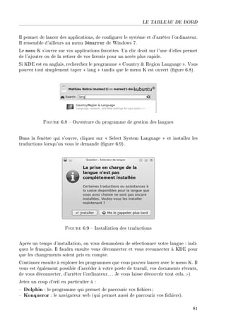 LE TABLEAU DE BORD
Il permet de lancer des applications, de congurer le système et d'arrêter l'ordinateur.
Il ressemble d'ailleurs au menu Démarrer de Windows 7.
Le menu K s'ouvre sur vos applications favorites. Un clic droit sur l'une d'elles permet
de l'ajouter ou de la retirer de vos favoris pour un accès plus rapide.
Si KDE est en anglais, recherchez le programme  Country  Region Language . Vous
pouvez tout simplement taper  lang  tandis que le menu K est ouvert (gure 6.8).
Figure 6.8  Ouverture du programme de gestion des langues
Dans la fenêtre qui s'ouvre, cliquez sur  Select System Language  et installez les
traductions lorsqu'on vous le demande (gure 6.9).
Figure 6.9  Installation des traductions
Après un temps d'installation, on vous demandera de sélectionner votre langue : indi-
quez le français. Il faudra ensuite vous déconnecter et vous reconnecter à KDE pour
que les changements soient pris en compte.
Continuez ensuite à explorer les programmes que vous pouvez lancer avec le menu K. Il
vous est également possible d'accéder à votre poste de travail, vos documents récents,
de vous déconnecter, d'arrêter l'ordinateur.. . Je vous laisse découvrir tout cela. ;-)
Jetez un coup d'÷il en particulier à :
 Dolphin : le programme qui permet de parcourir vos chiers;
 Konqueror : le navigateur web (qui permet aussi de parcourir vos chiers).
81
 