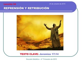 24 de octubre de 2015
REPRENSIÓN Y RETRIBUCIÓN
TEXTO CLAVE: Jeremías 17:14
Escuela Sabática – 4° Trimestre de 2015
Lección 04
 