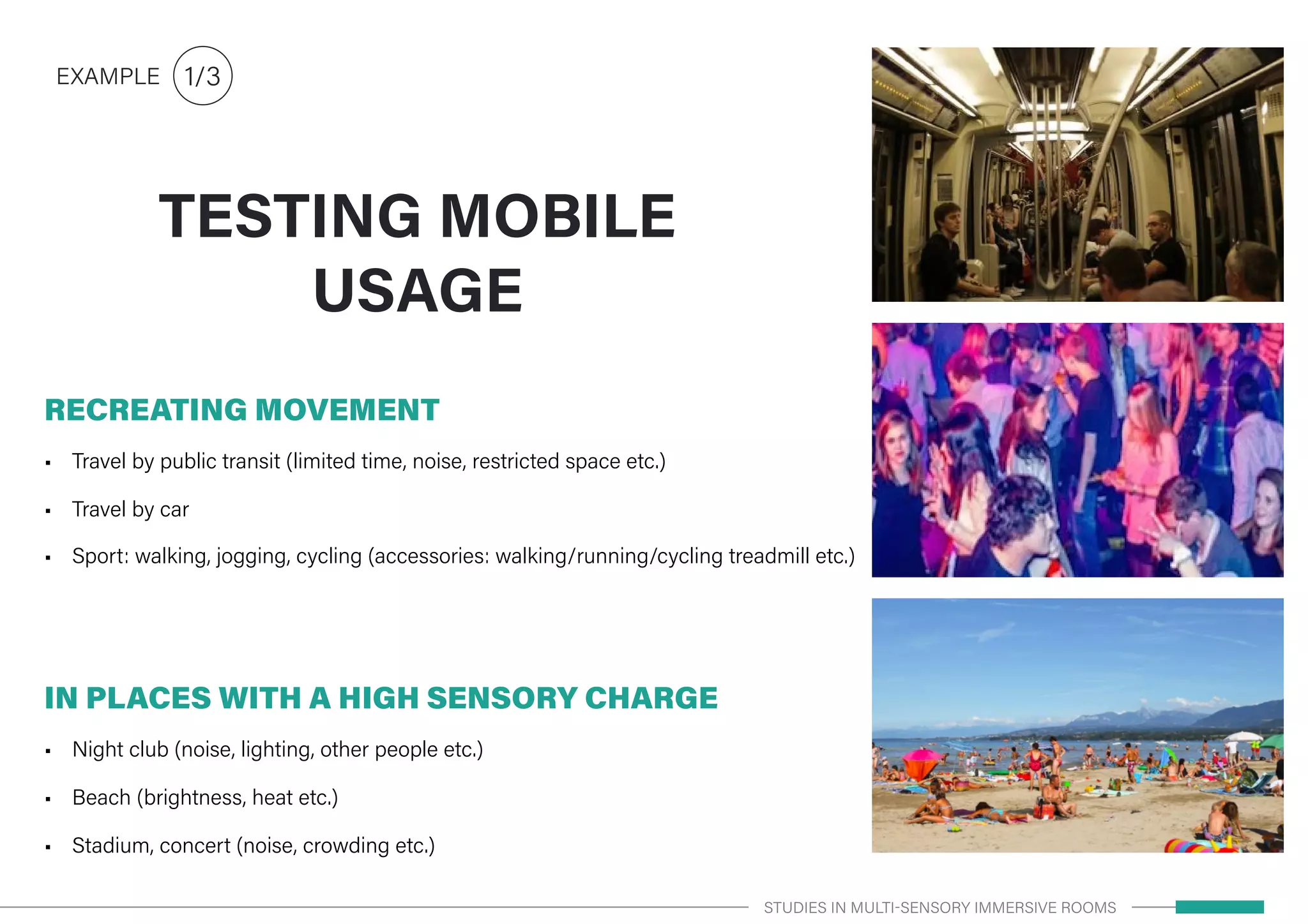 RECREATING MOVEMENT
•	 Travel by public transit (limited time, noise, restricted space etc.)
•	 Travel by car
•	 Sport: walking, jogging, cycling (accessories: walking/running/cycling treadmill etc.)
IN PLACES WITH A HIGH SENSORY CHARGE
•	 Night club (noise, lighting, other people etc.)
•	 Beach (brightness, heat etc.)
•	 Stadium, concert (noise, crowding etc.)
TESTING MOBILE
USAGE
1/3EXAMPLE
STUDIES IN MULTI-SENSORY IMMERSIVE ROOMS
 