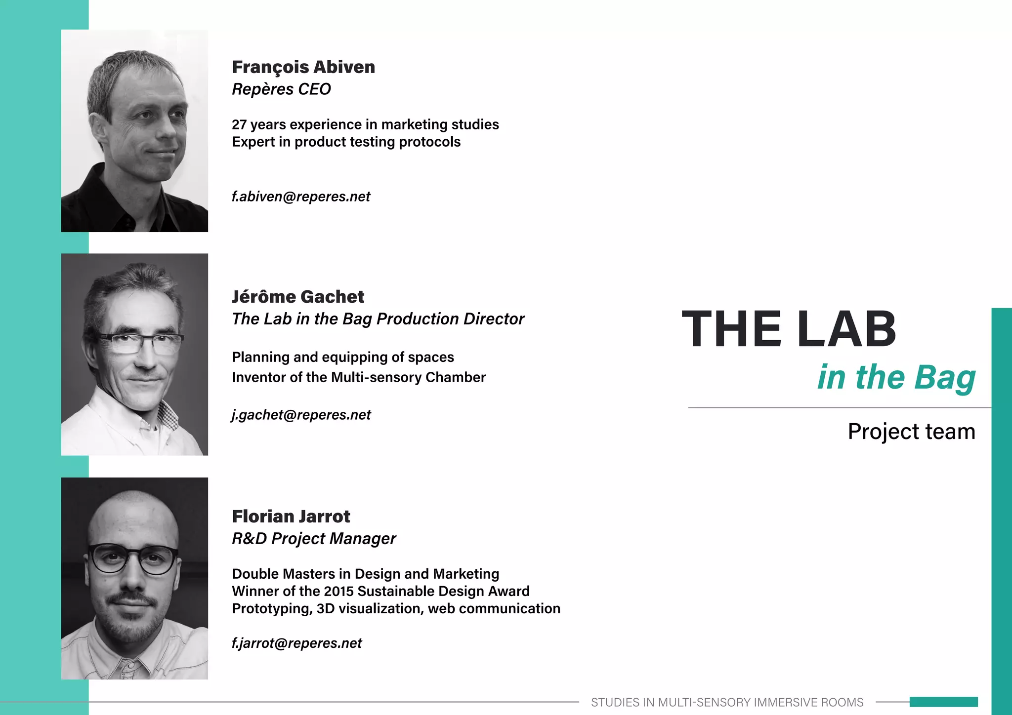 THE LAB
in the Bag
Project team
François Abiven
Repères CEO
27 years experience in marketing studies
Expert in product testing protocols
f.abiven@reperes.net
Florian Jarrot
R&D Project Manager
Double Masters in Design and Marketing
Winner of the 2015 Sustainable Design Award
Prototyping, 3D visualization, web communication
f.jarrot@reperes.net
Jérôme Gachet
The Lab in the Bag Production Director
Planning and equipping of spaces
Inventor of the Multi-sensory Chamber
j.gachet@reperes.net
STUDIES IN MULTI-SENSORY IMMERSIVE ROOMS
 